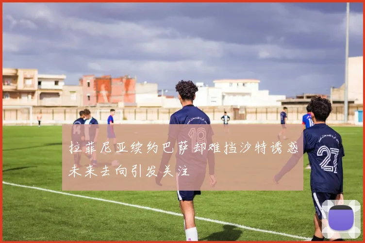 拉菲尼亚续约巴萨却难挡沙特诱惑未来去向引发关注