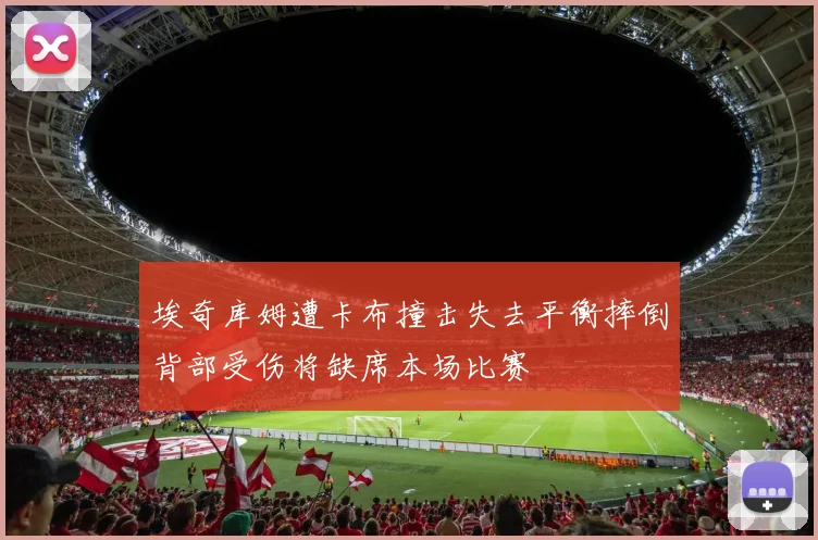 埃奇库姆遭卡布撞击失去平衡摔倒背部受伤将缺席本场比赛