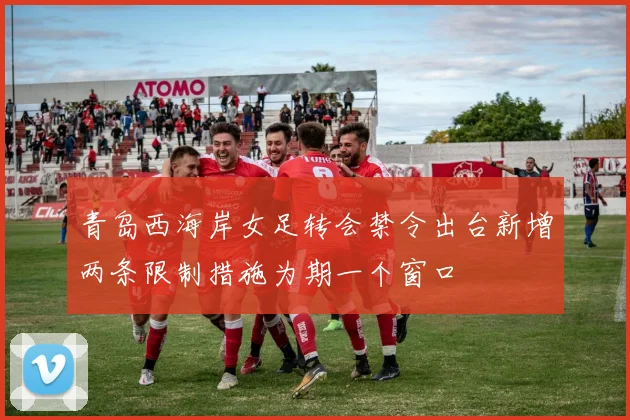 青岛西海岸女足转会禁令出台新增两条限制措施为期一个窗口