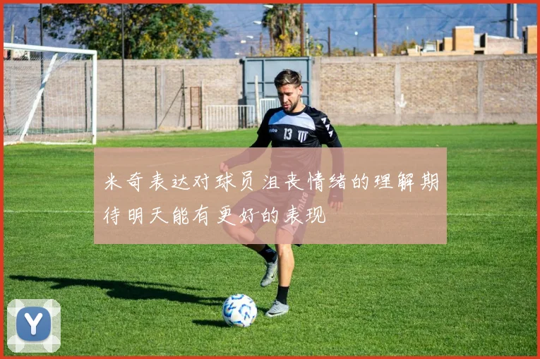 米奇表达对球员沮丧情绪的理解期待明天能有更好的表现