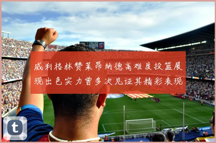 威利格林赞莱昂纳德高难度投篮展现出色实力曾多次见证其精彩表现