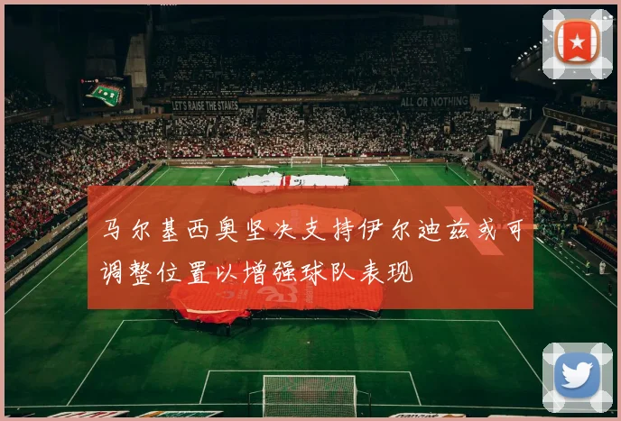 马尔基西奥坚决支持伊尔迪兹或可调整位置以增强球队表现