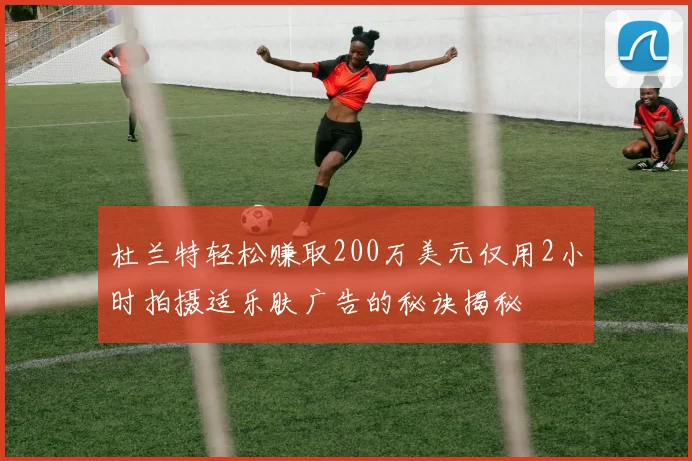 杜兰特轻松赚取200万美元仅用2小时拍摄适乐肤广告的秘诀揭秘