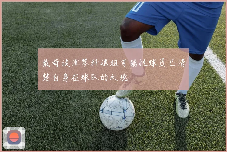 戴奇谈津琴科退租可能性球员已清楚自身在球队的处境