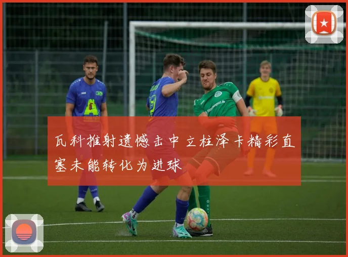 瓦科推射遗憾击中立柱泽卡精彩直塞未能转化为进球