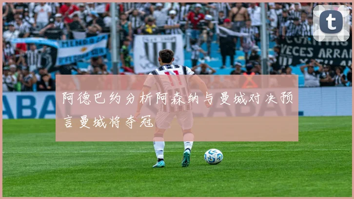 阿德巴约分析阿森纳与曼城对决预言曼城将夺冠