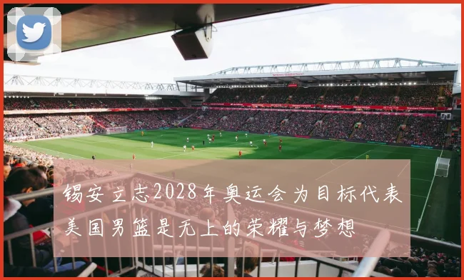 锡安立志2028年奥运会为目标代表美国男篮是无上的荣耀与梦想