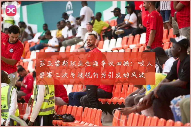 苏亚雷斯职业生涯争议回顾：咬人禁赛三次与歧视行为引发的风波