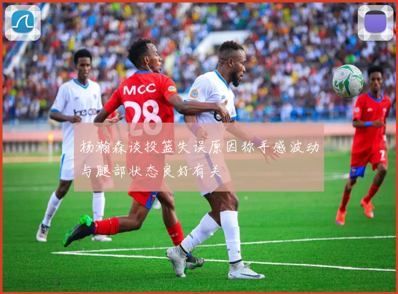 杨瀚森谈投篮失误原因称手感波动与腿部状态良好有关