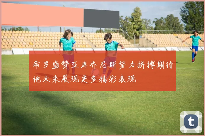 希罗盛赞亚库乔尼斯努力拼搏期待他未来展现更多精彩表现