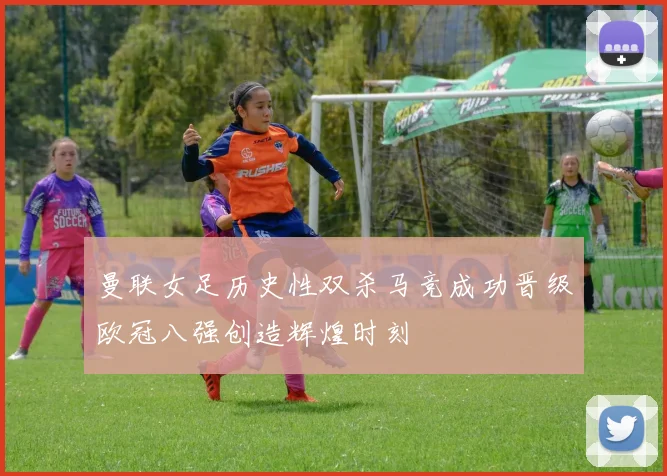 曼联女足历史性双杀马竞成功晋级欧冠八强创造辉煌时刻