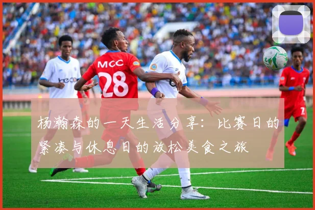 杨瀚森的一天生活分享：比赛日的紧凑与休息日的放松美食之旅