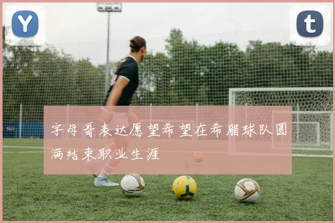 字母哥表达愿望希望在希腊球队圆满结束职业生涯